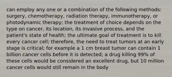 can employ any one or a combination of the following methods: surgery, chemotherapy, radiation therapy, immunotherapy, or photodynamic therapy; the treatment of choice depends on the type on cancer, its location, its invasive process, and the patient's state of health; the ultimate goal of treatment is to kill every cancer cell; therefore, the need to treat tumors at an early stage is critical; for example a 1 cm breast tumor can contain 1 billion cancer cells before it is detected; a drug killing 99% of these cells would be considered an excellent drug, but 10 million cancer cells would still remain in the body