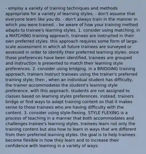 - employ a variety of training techniques and methods appropriate for a variety of learning styles. - don't assume that everyone learn like you do. - don't always train in the manner in which you were trained. - be aware of how your training method adapts to trainee's learning styles. 1. consider using matching. in a MATCHING training approach, trainees are instructed in their own preferred styles. this approach requires some form of large-scale assessment in which all future trainees are surveyed or assessed in order to identify their preferred learning styles. once those preferences have been identified, trainees are grouped and instruction is presented to match their learning style preferences. 2. consider using bridging. in a BRIDGING training approach, trainers instruct trainees using the trainer's preferred training style; then , when an individual student has difficulty, the trainer accommodates the student's learning style preference. with this approach, students are not assigned to classes based on learning styles preferences. instead, trainers bridge or find ways to adapt training content so that it makes sense to those trainees who are having difficulty with the content. 3. consider using style-flexing. STYLE FLEXING is a process of teaching in a manner that both accommodates and challenges trainee's learning styles. trainees learn not only the training content but also how to learn in ways that are different from their preferred learning styles. the goal is to help trainees become flexible in how they learn and to increase their confidence with learning in a variety of ways.