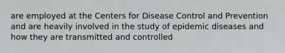 are employed at the Centers for Disease Control and Prevention and are heavily involved in the study of epidemic diseases and how they are transmitted and controlled