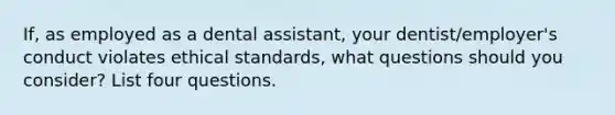 If, as employed as a dental assistant, your dentist/employer's conduct violates ethical standards, what questions should you consider? List four questions.