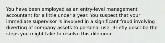 You have been employed as an entry-level management accountant for a little under a year. You suspect that your immediate supervisor is involved in a significant fraud involving diverting of company assets to personal use. Briefly describe the steps you might take to resolve this dilemma.