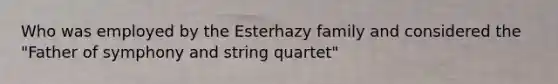 Who was employed by the Esterhazy family and considered the "Father of symphony and string quartet"