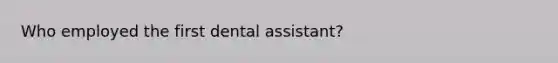 Who employed the first dental assistant?