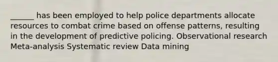 ______ has been employed to help police departments allocate resources to combat crime based on offense patterns, resulting in the development of predictive policing.​ Observational research Meta-analysis​ ​Systematic review ​Data mining