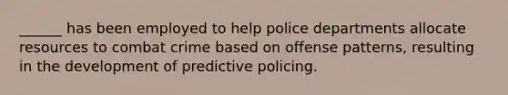 ______ has been employed to help police departments allocate resources to combat crime based on offense patterns, resulting in the development of predictive policing.