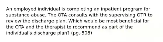 An employed individual is completing an inpatient program for substance abuse. The OTA consults with the supervising OTR to review the discharge plan. Which would be most beneficial for the OTA and the therapist to recommend as part of the individual's discharge plan? (pg. 508)