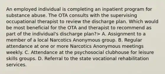 An employed individual is completing an inpatient program for substance abuse. The OTA consults with the supervising occupational therapist to review the discharge plan. Which would be most beneficial for the OTA and therapist to recommend as part of the individual's discharge plan?> A. Assignment to a member of a local Narcotics Anonymous group. B. Regular attendance at one or more Narcotics Anonymous meetings weekly. C. Attendance at the psychosocial clubhouse for leisure skills groups. D. Referral to the state vocational rehabilitation services.