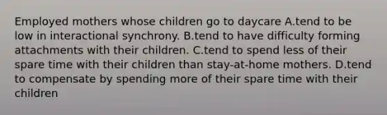 Employed mothers whose children go to daycare A.tend to be low in interactional synchrony. B.tend to have difficulty forming attachments with their children. C.tend to spend less of their spare time with their children than stay-at-home mothers. D.tend to compensate by spending more of their spare time with their children