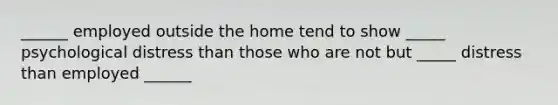 ______ employed outside the home tend to show _____ psychological distress than those who are not but _____ distress than employed ______