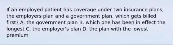 If an employed patient has coverage under two insurance plans, the employers plan and a government plan, which gets billed first? A. the government plan B. which one has been in effect the longest C. the employer's plan D. the plan with the lowest premium