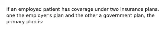 If an employed patient has coverage under two insurance plans, one the employer's plan and the other a government plan, the primary plan is: