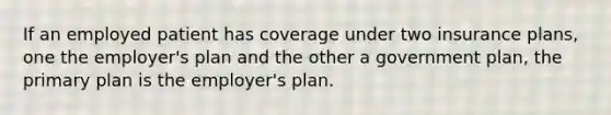 If an employed patient has coverage under two insurance plans, one the employer's plan and the other a government plan, the primary plan is the employer's plan.