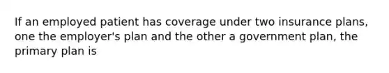 If an employed patient has coverage under two insurance plans, one the employer's plan and the other a government plan, the primary plan is