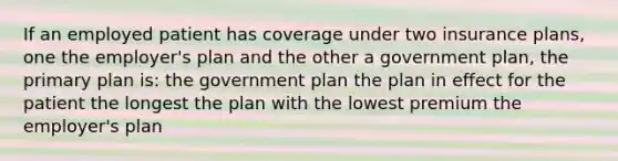 If an employed patient has coverage under two insurance plans, one the employer's plan and the other a government plan, the primary plan is: the government plan the plan in effect for the patient the longest the plan with the lowest premium the employer's plan