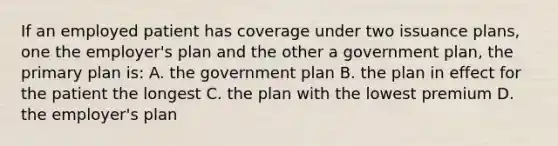 If an employed patient has coverage under two issuance plans, one the employer's plan and the other a government plan, the primary plan is: A. the government plan B. the plan in effect for the patient the longest C. the plan with the lowest premium D. the employer's plan