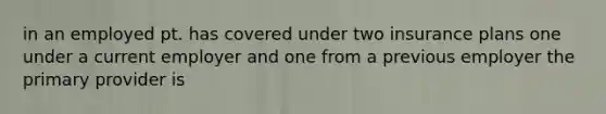 in an employed pt. has covered under two insurance plans one under a current employer and one from a previous employer the primary provider is