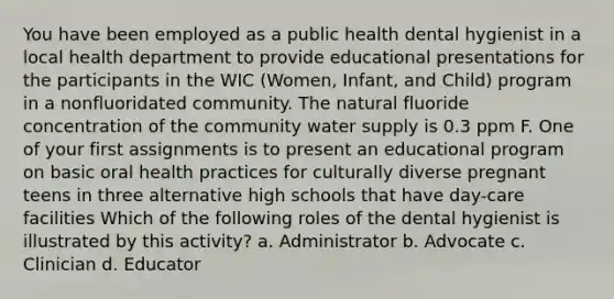 You have been employed as a public health dental hygienist in a local health department to provide educational presentations for the participants in the WIC (Women, Infant, and Child) program in a nonfluoridated community. The natural fluoride concentration of the community water supply is 0.3 ppm F. One of your first assignments is to present an educational program on basic oral health practices for culturally diverse pregnant teens in three alternative high schools that have day-care facilities Which of the following roles of the dental hygienist is illustrated by this activity? a. Administrator b. Advocate c. Clinician d. Educator