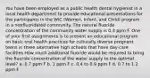 You have been employed as a public health dental hygienist in a local health department to provide educational presentations for the participants in the WIC (Women, Infant, and Child) program in a nonfluoridated community. The natural fluoride concentration of the community water supply is 0.3 ppm F. One of your first assignments is to present an educational program on basic oral health practices for culturally diverse pregnant teens in three alternative high schools that have day-care facilities How much additional fluoride would be required to bring the fluoride concentration of the water supply to the optimal level? a. 0.7 ppm F b. 1 ppm F c. 0.4 to 0.9 ppm F d. 0.7 to 1.2 ppm F