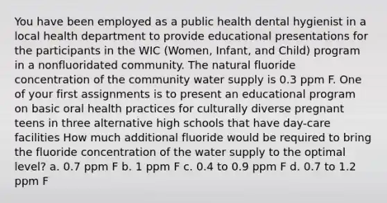 You have been employed as a public health dental hygienist in a local health department to provide educational presentations for the participants in the WIC (Women, Infant, and Child) program in a nonfluoridated community. The natural fluoride concentration of the community water supply is 0.3 ppm F. One of your first assignments is to present an educational program on basic oral health practices for culturally diverse pregnant teens in three alternative high schools that have day-care facilities How much additional fluoride would be required to bring the fluoride concentration of the water supply to the optimal level? a. 0.7 ppm F b. 1 ppm F c. 0.4 to 0.9 ppm F d. 0.7 to 1.2 ppm F