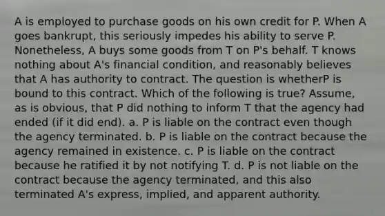 A is employed to purchase goods on his own credit for P. When A goes bankrupt, this seriously impedes his ability to serve P. Nonetheless, A buys some goods from T on P's behalf. T knows nothing about A's financial condition, and reasonably believes that A has authority to contract. The question is whetherP is bound to this contract. Which of the following is true? Assume, as is obvious, that P did nothing to inform T that the agency had ended (if it did end). a. P is liable on the contract even though the agency terminated. b. P is liable on the contract because the agency remained in existence. c. P is liable on the contract because he ratified it by not notifying T. d. P is not liable on the contract because the agency terminated, and this also terminated A's express, implied, and apparent authority.