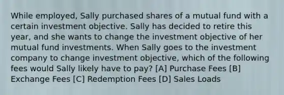 While employed, Sally purchased shares of a mutual fund with a certain investment objective. Sally has decided to retire this year, and she wants to change the investment objective of her mutual fund investments. When Sally goes to the investment company to change investment objective, which of the following fees would Sally likely have to pay? [A] Purchase Fees [B] Exchange Fees [C] Redemption Fees [D] Sales Loads