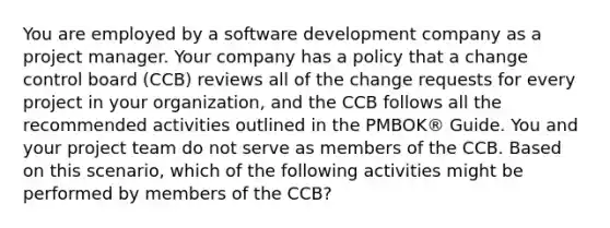 You are employed by a software development company as a project manager. Your company has a policy that a change control board (CCB) reviews all of the change requests for every project in your organization, and the CCB follows all the recommended activities outlined in the PMBOK® Guide. You and your project team do not serve as members of the CCB. Based on this scenario, which of the following activities might be performed by members of the CCB?