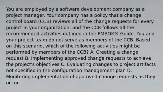 You are employed by a software development company as a project manager. Your company has a policy that a change control board (CCB) reviews all of the change requests for every project in your organization, and the CCB follows all the recommended activities outlined in the PMBOK® Guide. You and your project team do not serve as members of the CCB. Based on this scenario, which of the following activities might be performed by members of the CCB? A. Creating a change request B. Implementing approved change requests to achieve the project's objectives C. Evaluating changes to project artifacts not specified in the configuration management plan D. Monitoring implementation of approved change requests as they occur