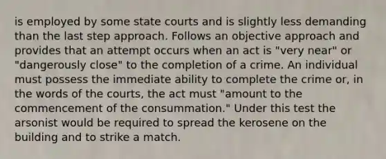 is employed by some state courts and is slightly less demanding than the last step approach. Follows an objective approach and provides that an attempt occurs when an act is "very near" or "dangerously close" to the completion of a crime. An individual must possess the immediate ability to complete the crime or, in the words of the courts, the act must "amount to the commencement of the consummation." Under this test the arsonist would be required to spread the kerosene on the building and to strike a match.