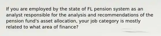 If you are employed by the state of FL pension system as an analyst responsible for the analysis and recommendations of the pension fund's asset allocation, your job category is mostly related to what area of finance?