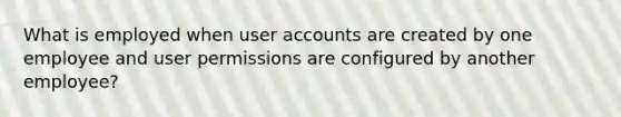 What is employed when user accounts are created by one employee and user permissions are configured by another employee?