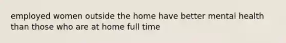 employed women outside the home have better mental health than those who are at home full time