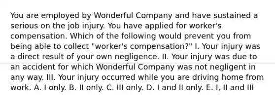 You are employed by Wonderful Company and have sustained a serious on the job injury. You have applied for worker's compensation. Which of the following would prevent you from being able to collect "worker's compensation?" I. Your injury was a direct result of your own negligence. II. Your injury was due to an accident for which Wonderful Company was not negligent in any way. III. Your injury occurred while you are driving home from work. A. I only. B. II only. C. III only. D. I and II only. E. I, II and III