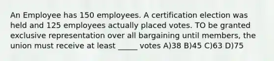 An Employee has 150 employees. A certification election was held and 125 employees actually placed votes. TO be granted exclusive representation over all bargaining until members, the union must receive at least _____ votes A)38 B)45 C)63 D)75