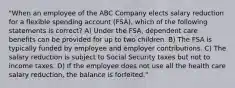 "When an employee of the ABC Company elects salary reduction for a flexible spending account (FSA), which of the following statements is correct? A) Under the FSA, dependent care benefits can be provided for up to two children. B) The FSA is typically funded by employee and employer contributions. C) The salary reduction is subject to Social Security taxes but not to income taxes. D) If the employee does not use all the health care salary reduction, the balance is forfeited."