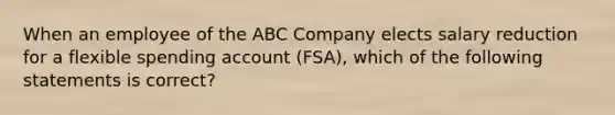 When an employee of the ABC Company elects salary reduction for a flexible spending account (FSA), which of the following statements is correct?