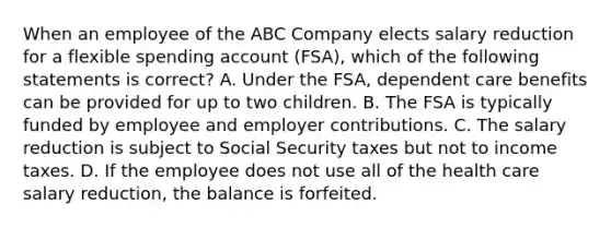 When an employee of the ABC Company elects salary reduction for a flexible spending account (FSA), which of the following statements is correct? A. Under the FSA, dependent care benefits can be provided for up to two children. B. The FSA is typically funded by employee and employer contributions. C. The salary reduction is subject to Social Security taxes but not to income taxes. D. If the employee does not use all of the health care salary reduction, the balance is forfeited.