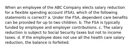 When an employee of the ABC Company elects salary reduction for a flexible spending account (FSA), which of the following statements is correct? a. Under the FSA, dependent care benefits can be provided for up to two children. b. The FSA is typically funded by employee and employer contributions. c. The salary reduction is subject to Social Security taxes but not to income taxes. d. If the employee does not use all the health care salary reduction, the balance is forfeited.