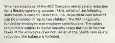 When an employee of the ABC Company elects salary reduction for a flexible spending account (FSA), which of the following statements is correct? Under the FSA, dependent care benefits can be provided for up to two children. The FSA is typically funded by employee and employer contributions. The salary reduction is subject to Social Security taxes but not to income taxes. If the employee does not use all of the health care salary reduction, the balance is forfeited.