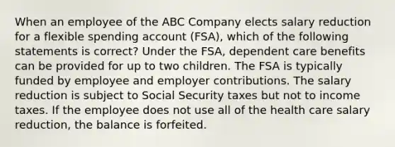 When an employee of the ABC Company elects salary reduction for a flexible spending account (FSA), which of the following statements is correct? Under the FSA, dependent care benefits can be provided for up to two children. The FSA is typically funded by employee and employer contributions. The salary reduction is subject to Social Security taxes but not to income taxes. If the employee does not use all of the health care salary reduction, the balance is forfeited.