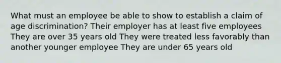 What must an employee be able to show to establish a claim of age discrimination? Their employer has at least five employees They are over 35 years old They were treated less favorably than another younger employee They are under 65 years old