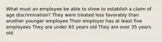 What must an employee be able to show to establish a claim of <a href='https://www.questionai.com/knowledge/kZ72Z0tq53-age-discrimination' class='anchor-knowledge'>age discrimination</a>? They were treated less favorably than another younger employee Their employer has at least five employees They are under 65 years old They are over 35 years old