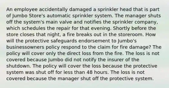 An employee accidentally damaged a sprinkler head that is part of Jumbo Store's automatic sprinkler system. The manager shuts off the system's main valve and notifies the sprinkler company, which schedules the repair for that evening. Shortly before the store closes that night, a fire breaks out in the storeroom. How will the protective safeguards endorsement to Jumbo's businessowners policy respond to the claim for fire damage? The policy will cover only the direct loss from the fire. The loss is not covered because Jumbo did not notify the insurer of the shutdown. The policy will cover the loss because the protective system was shut off for <a href='https://www.questionai.com/knowledge/k7BtlYpAMX-less-than' class='anchor-knowledge'>less than</a> 48 hours. The loss is not covered because the manager shut off the protective system.