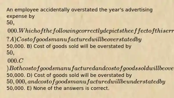 An employee accidentally overstated the year's advertising expense by 50,000. Which of the following correctly depicts the effect of this error? A) Cost of goods manufactured will be overstated by50,000. B) Cost of goods sold will be overstated by 50,000. C) Both cost of goods manufactured and cost of goods sold will be overstated by50,000. D) Cost of goods sold will be overstated by 50,000, and cost of goods manufactured will be understated by50,000. E) None of the answers is correct.