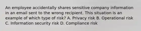 An employee accidentally shares sensitive company information in an email sent to the wrong recipient. This situation is an example of which type of risk? A. Privacy risk B. Operational risk C. Information security risk D. Compliance risk