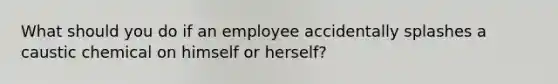 What should you do if an employee accidentally splashes a caustic chemical on himself or herself?