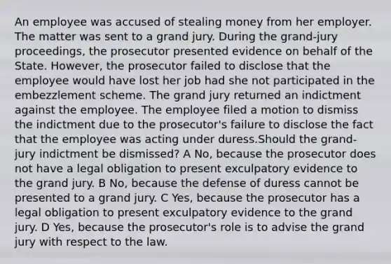 An employee was accused of stealing money from her employer. The matter was sent to a grand jury. During the grand-jury proceedings, the prosecutor presented evidence on behalf of the State. However, the prosecutor failed to disclose that the employee would have lost her job had she not participated in the embezzlement scheme. The grand jury returned an indictment against the employee. The employee filed a motion to dismiss the indictment due to the prosecutor's failure to disclose the fact that the employee was acting under duress.Should the grand-jury indictment be dismissed? A No, because the prosecutor does not have a legal obligation to present exculpatory evidence to the grand jury. B No, because the defense of duress cannot be presented to a grand jury. C Yes, because the prosecutor has a legal obligation to present exculpatory evidence to the grand jury. D Yes, because the prosecutor's role is to advise the grand jury with respect to the law.