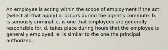 An employee is acting within the scope of employment if the act: (Select all that apply) a. occurs during the agent's commute. b. is seriously criminal. c. is one that employees are generally responsible for. d. takes place during hours that the employee is generally employed. e. is similar to the one the principal authorized.