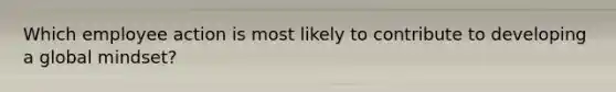Which employee action is most likely to contribute to developing a global mindset?