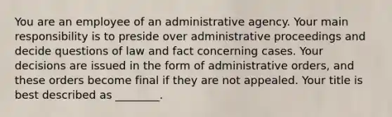 You are an employee of an administrative agency. Your main responsibility is to preside over administrative proceedings and decide questions of law and fact concerning cases. Your decisions are issued in the form of administrative orders, and these orders become final if they are not appealed. Your title is best described as ________.