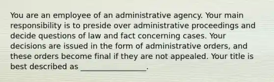 You are an employee of an administrative agency. Your main responsibility is to preside over administrative proceedings and decide questions of law and fact concerning cases. Your decisions are issued in the form of administrative orders, and these orders become final if they are not appealed. Your title is best described as _________________.